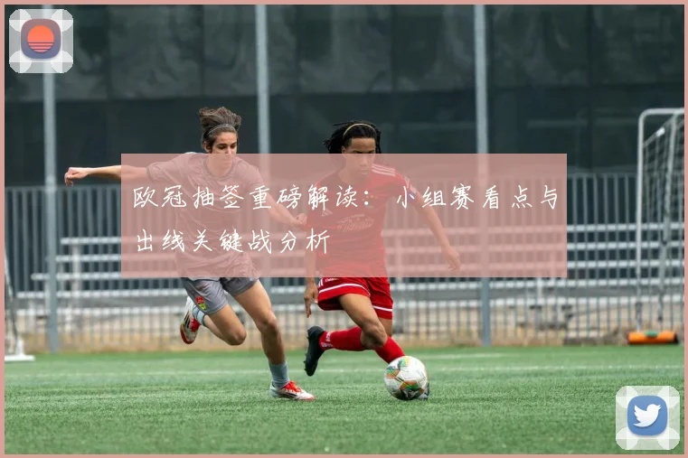 欧冠抽签重磅解读：小组赛看点与出线关键战分析