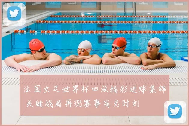 法国女足世界杯回放精彩进球集锦 关键战局再现赛事高光时刻