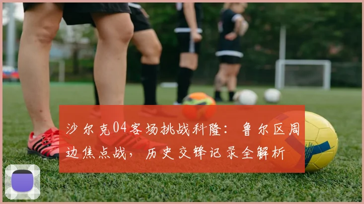沙尔克04客场挑战科隆：鲁尔区周边焦点战，历史交锋记录全解析